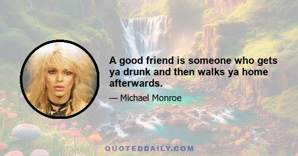 A good friend is someone who gets ya drunk and then walks ya home afterwards.