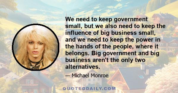 We need to keep government small, but we also need to keep the influence of big business small, and we need to keep the power in the hands of the people, where it belongs. Big government and big business aren't the only 