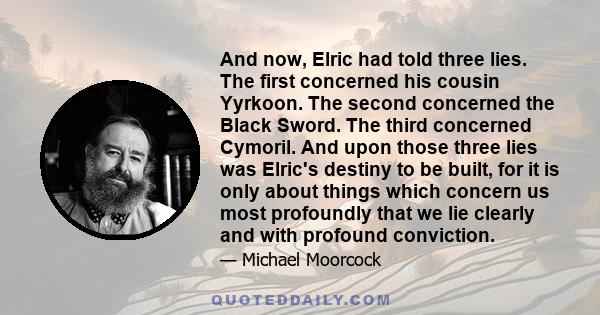 And now, Elric had told three lies. The first concerned his cousin Yyrkoon. The second concerned the Black Sword. The third concerned Cymoril. And upon those three lies was Elric's destiny to be built, for it is only