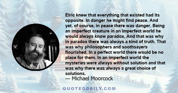 Elric knew that everything that existed had its opposite. In danger he might find peace. And yet, of course, in peace there was danger. Being an imperfect creature in an imperfect world he would always know paradox. And 