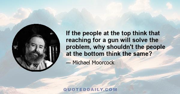 If the people at the top think that reaching for a gun will solve the problem, why shouldn't the people at the bottom think the same?