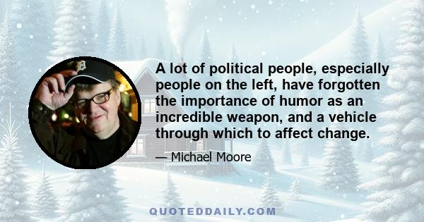 A lot of political people, especially people on the left, have forgotten the importance of humor as an incredible weapon, and a vehicle through which to affect change.