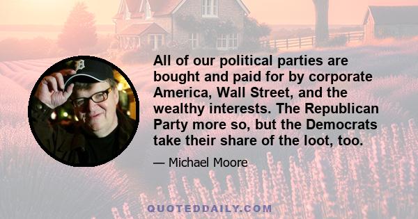 All of our political parties are bought and paid for by corporate America, Wall Street, and the wealthy interests. The Republican Party more so, but the Democrats take their share of the loot, too.