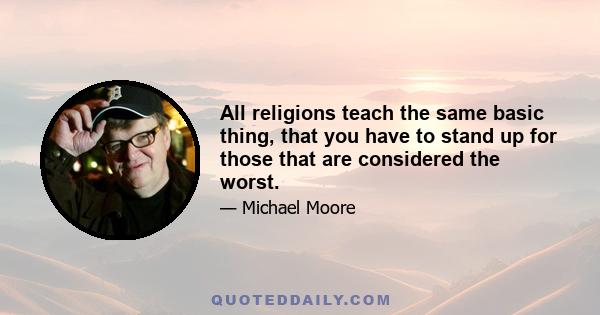 All religions teach the same basic thing, that you have to stand up for those that are considered the worst.