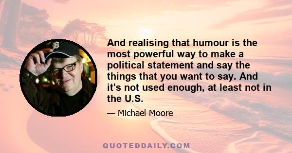 And realising that humour is the most powerful way to make a political statement and say the things that you want to say. And it's not used enough, at least not in the U.S.