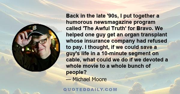 Back in the late '90s, I put together a humorous newsmagazine program called 'The Awful Truth' for Bravo. We helped one guy get an organ transplant whose insurance company had refused to pay. I thought, if we could save 