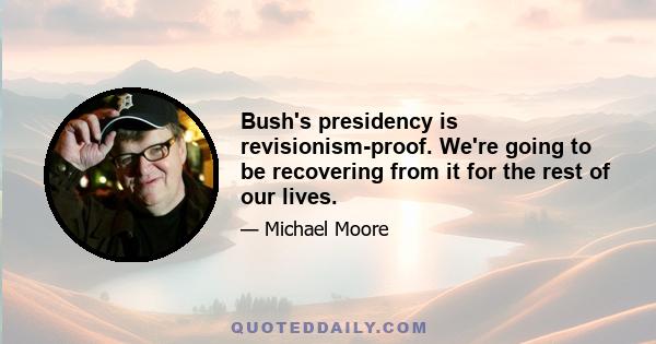 Bush's presidency is revisionism-proof. We're going to be recovering from it for the rest of our lives.