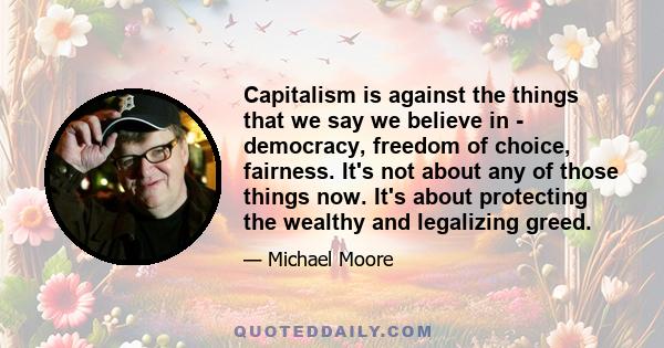 Capitalism is against the things that we say we believe in - democracy, freedom of choice, fairness. It's not about any of those things now. It's about protecting the wealthy and legalizing greed.