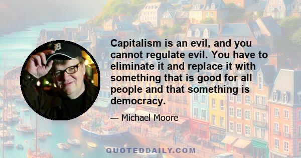 Capitalism is an evil, and you cannot regulate evil. You have to eliminate it and replace it with something that is good for all people and that something is democracy.