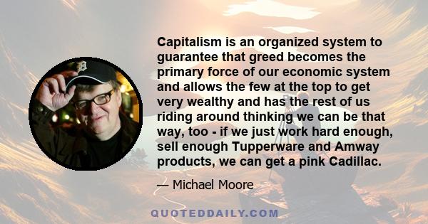 Capitalism is an organized system to guarantee that greed becomes the primary force of our economic system and allows the few at the top to get very wealthy and has the rest of us riding around thinking we can be that