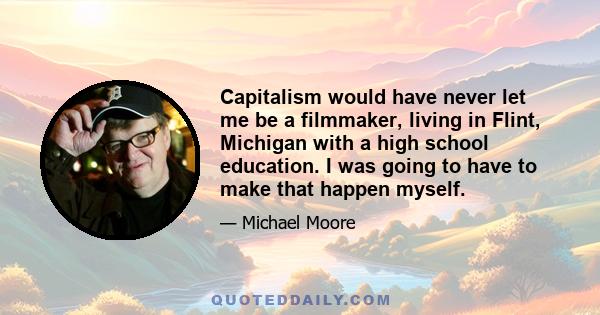 Capitalism would have never let me be a filmmaker, living in Flint, Michigan with a high school education. I was going to have to make that happen myself.