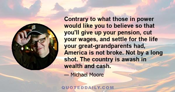 Contrary to what those in power would like you to believe so that you'll give up your pension, cut your wages, and settle for the life your great-grandparents had, America is not broke. Not by a long shot. The country