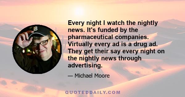 Every night I watch the nightly news. It's funded by the pharmaceutical companies. Virtually every ad is a drug ad. They get their say every night on the nightly news through advertising.