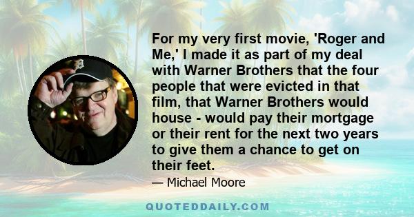 For my very first movie, 'Roger and Me,' I made it as part of my deal with Warner Brothers that the four people that were evicted in that film, that Warner Brothers would house - would pay their mortgage or their rent