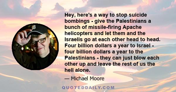 Hey, here's a way to stop suicide bombings - give the Palestinians a bunch of missile-firing Apache helicopters and let them and the Israelis go at each other head to head. Four billion dollars a year to Israel - four