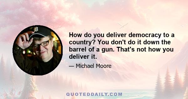 How do you deliver democracy to a country? You don't do it down the barrel of a gun. That's not how you deliver it.