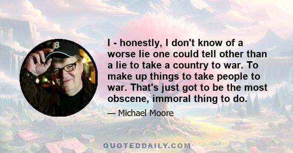 I - honestly, I don't know of a worse lie one could tell other than a lie to take a country to war. To make up things to take people to war. That's just got to be the most obscene, immoral thing to do.