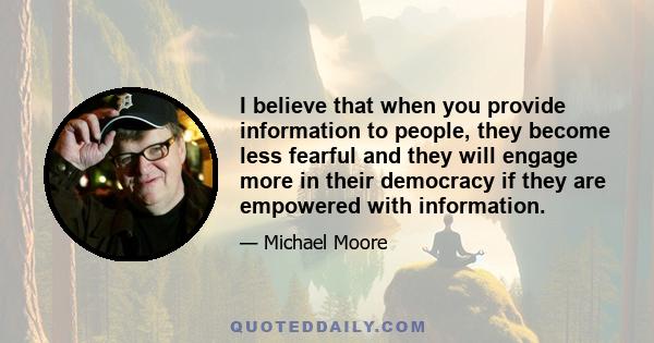 I believe that when you provide information to people, they become less fearful and they will engage more in their democracy if they are empowered with information.