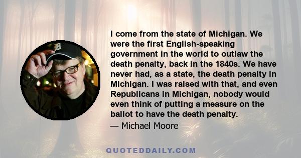 I come from the state of Michigan. We were the first English-speaking government in the world to outlaw the death penalty, back in the 1840s. We have never had, as a state, the death penalty in Michigan. I was raised