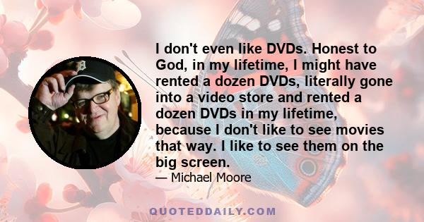 I don't even like DVDs. Honest to God, in my lifetime, I might have rented a dozen DVDs, literally gone into a video store and rented a dozen DVDs in my lifetime, because I don't like to see movies that way. I like to