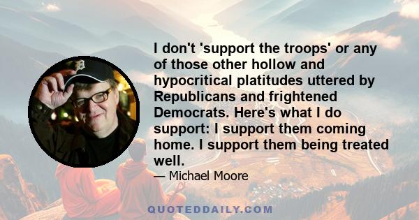 I don't 'support the troops' or any of those other hollow and hypocritical platitudes uttered by Republicans and frightened Democrats. Here's what I do support: I support them coming home. I support them being treated