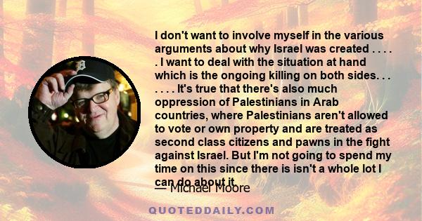 I don't want to involve myself in the various arguments about why Israel was created . . . . . I want to deal with the situation at hand which is the ongoing killing on both sides. . . . . . . It's true that there's