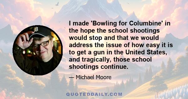 I made 'Bowling for Columbine' in the hope the school shootings would stop and that we would address the issue of how easy it is to get a gun in the United States, and tragically, those school shootings continue.