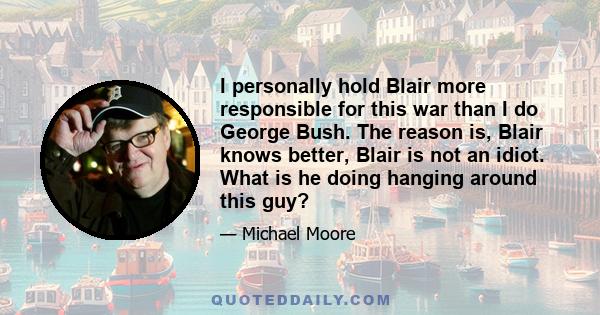 I personally hold Blair more responsible for this war than I do George Bush. The reason is, Blair knows better, Blair is not an idiot. What is he doing hanging around this guy?