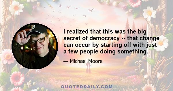 I realized that this was the big secret of democracy -- that change can occur by starting off with just a few people doing something.