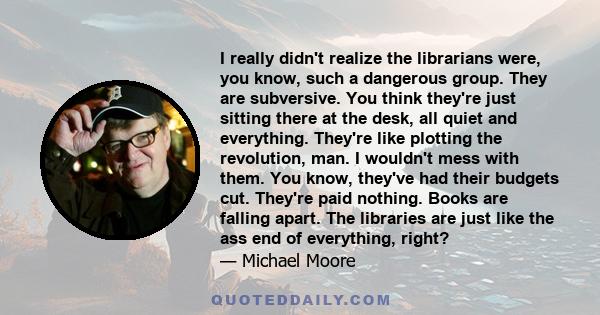 I really didn't realize the librarians were, you know, such a dangerous group. They are subversive. You think they're just sitting there at the desk, all quiet and everything. They're like plotting the revolution, man.