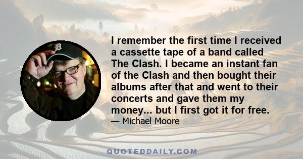 I remember the first time I received a cassette tape of a band called The Clash. I became an instant fan of the Clash and then bought their albums after that and went to their concerts and gave them my money... but I