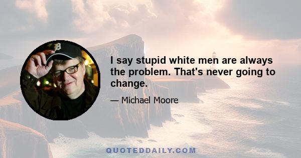 I say stupid white men are always the problem. That's never going to change.