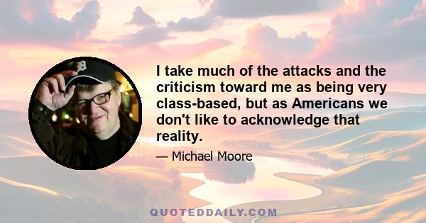 I take much of the attacks and the criticism toward me as being very class-based, but as Americans we don't like to acknowledge that reality.