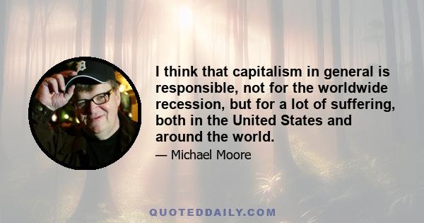 I think that capitalism in general is responsible, not for the worldwide recession, but for a lot of suffering, both in the United States and around the world.