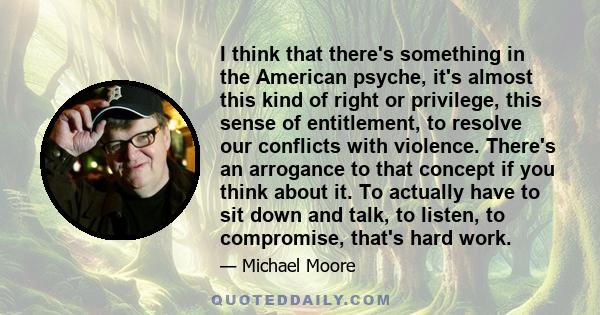 I think that there's something in the American psyche, it's almost this kind of right or privilege, this sense of entitlement, to resolve our conflicts with violence. There's an arrogance to that concept if you think