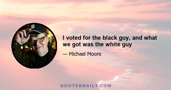 I voted for the black guy, and what we got was the white guy