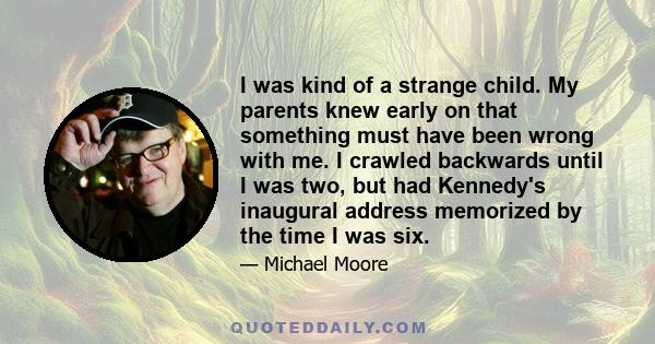 I was kind of a strange child. My parents knew early on that something must have been wrong with me. I crawled backwards until I was two, but had Kennedy's inaugural address memorized by the time I was six.