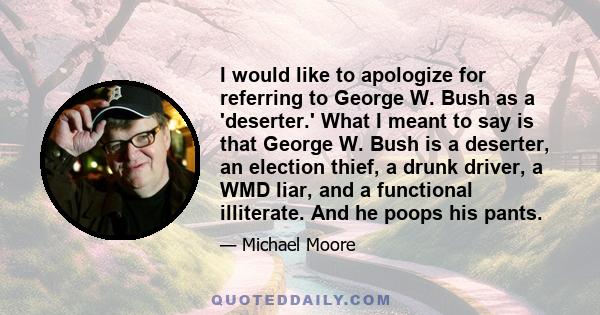 I would like to apologize for referring to George W. Bush as a 'deserter.' What I meant to say is that George W. Bush is a deserter, an election thief, a drunk driver, a WMD liar, and a functional illiterate. And he