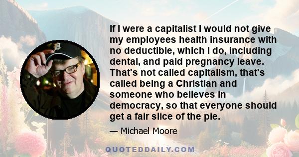 If I were a capitalist I would not give my employees health insurance with no deductible, which I do, including dental, and paid pregnancy leave. That's not called capitalism, that's called being a Christian and someone 