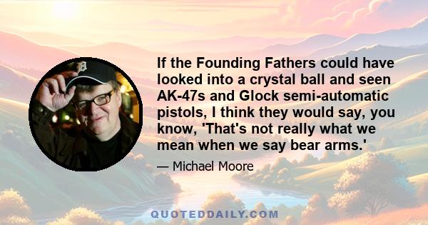 If the Founding Fathers could have looked into a crystal ball and seen AK-47s and Glock semi-automatic pistols, I think they would say, you know, 'That's not really what we mean when we say bear arms.'