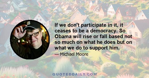 If we don't participate in it, it ceases to be a democracy. So Obama will rise or fall based not so much on what he does but on what we do to support him.