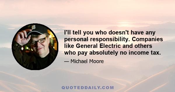 I'll tell you who doesn't have any personal responsibility. Companies like General Electric and others who pay absolutely no income tax.