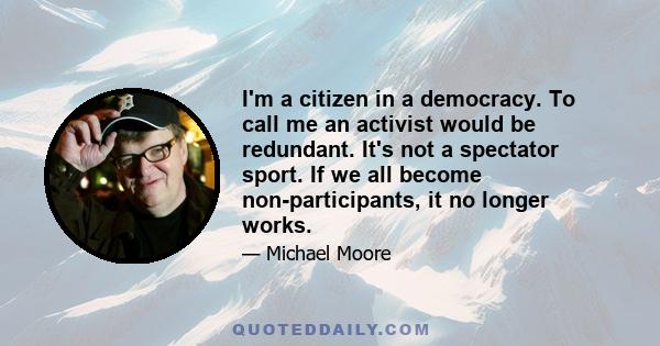 I'm a citizen in a democracy. To call me an activist would be redundant. It's not a spectator sport. If we all become non-participants, it no longer works.