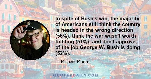 In spite of Bush's win, the majority of Americans still think the country is headed in the wrong direction (56%), think the war wasn't worth fighting (51%), and don't approve of the job George W. Bush is doing (52%).