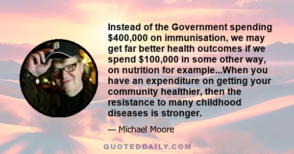 Instead of the Government spending $400,000 on immunisation, we may get far better health outcomes if we spend $100,000 in some other way, on nutrition for example...When you have an expenditure on getting your