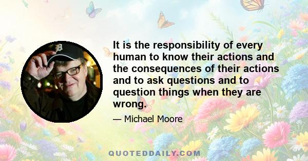 It is the responsibility of every human to know their actions and the consequences of their actions and to ask questions and to question things when they are wrong.