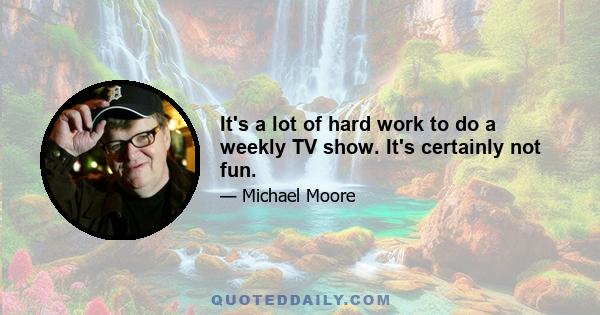 It's a lot of hard work to do a weekly TV show. It's certainly not fun.