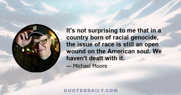 It's not surprising to me that in a country born of racial genocide, the issue of race is still an open wound on the American soul. We haven't dealt with it.