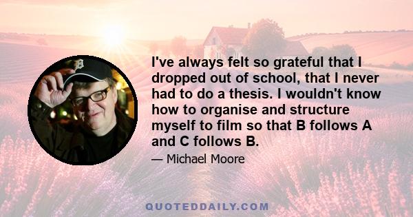 I've always felt so grateful that I dropped out of school, that I never had to do a thesis. I wouldn't know how to organise and structure myself to film so that B follows A and C follows B.