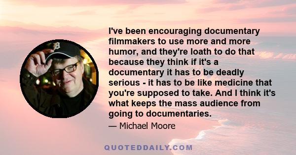 I've been encouraging documentary filmmakers to use more and more humor, and they're loath to do that because they think if it's a documentary it has to be deadly serious - it has to be like medicine that you're